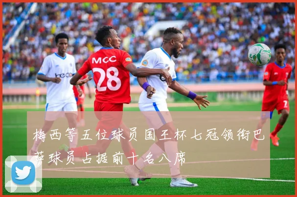 梅西等五位球员国王杯七冠领衔巴萨球员占据前十名八席