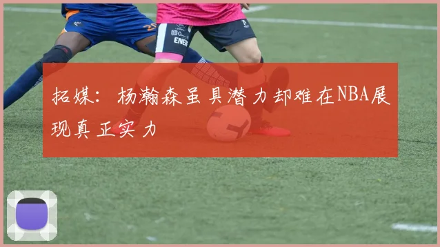 拓媒：杨瀚森虽具潜力却难在NBA展现真正实力