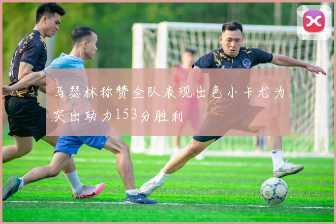 马瑟林称赞全队表现出色小卡尤为突出助力153分胜利