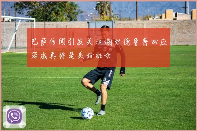 巴萨传闻引发关注谢尔德鲁普回应若成真将是美好机会