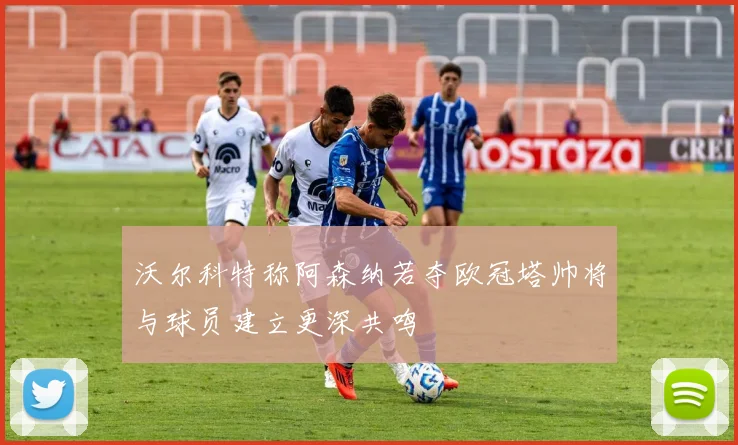 沃尔科特称阿森纳若夺欧冠塔帅将与球员建立更深共鸣
