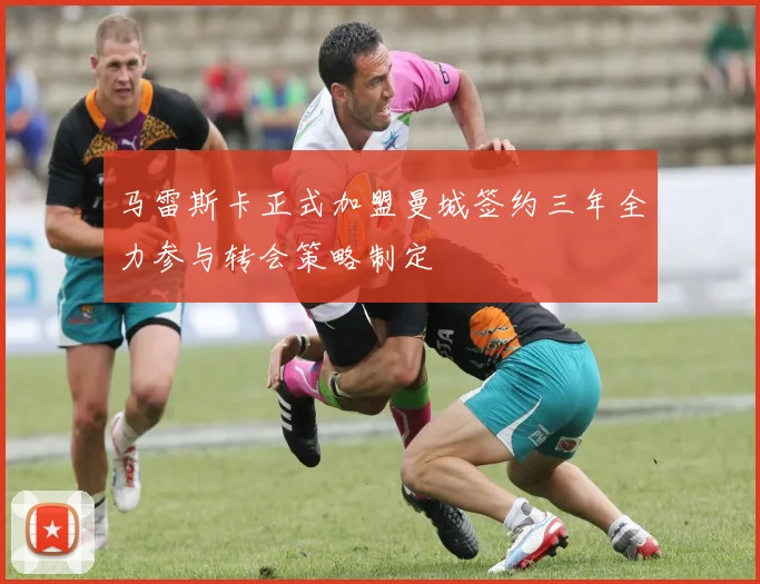 马雷斯卡正式加盟曼城签约三年全力参与转会策略制定