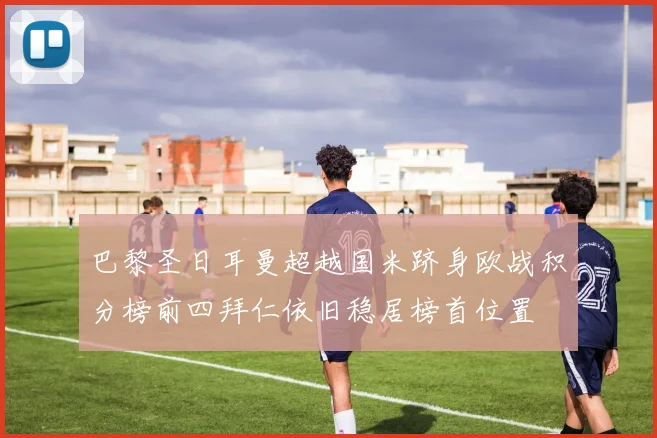 巴黎圣日耳曼超越国米跻身欧战积分榜前四拜仁依旧稳居榜首位置