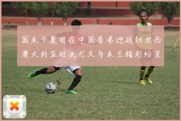国米今夏将在中国香港迎战切尔西澳大利亚对决尤文与米兰精彩纷呈
