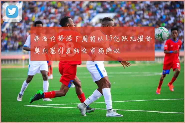 弗洛伦蒂诺下周将以15亿欧元报价奥利塞引发转会市场热议