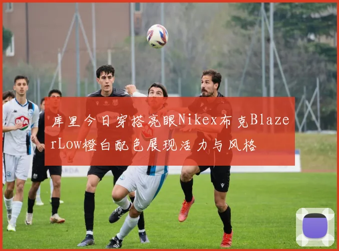 库里今日穿搭亮眼Nikex布克BlazerLow橙白配色展现活力与风格