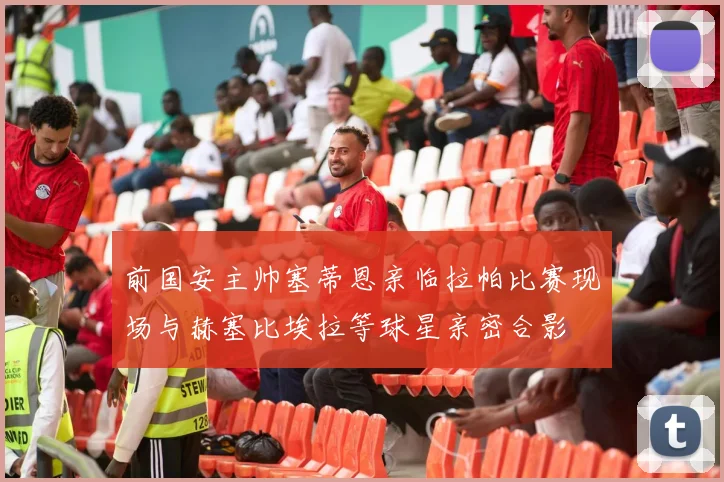 前国安主帅塞蒂恩亲临拉帕比赛现场与赫塞比埃拉等球星亲密合影