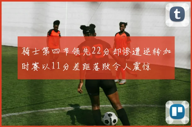 骑士第四节领先22分却惨遭逆转加时赛以11分差距落败令人震惊