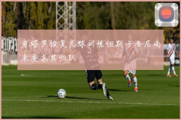 劳塔罗恢复无球训练但斯卡洛尼尚未要求其归队