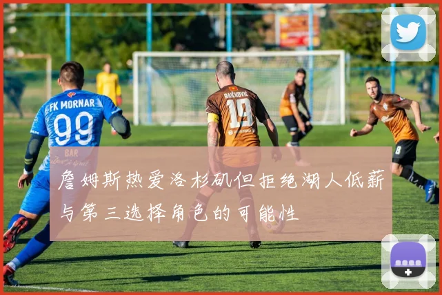 詹姆斯热爱洛杉矶但拒绝湖人低薪与第三选择角色的可能性