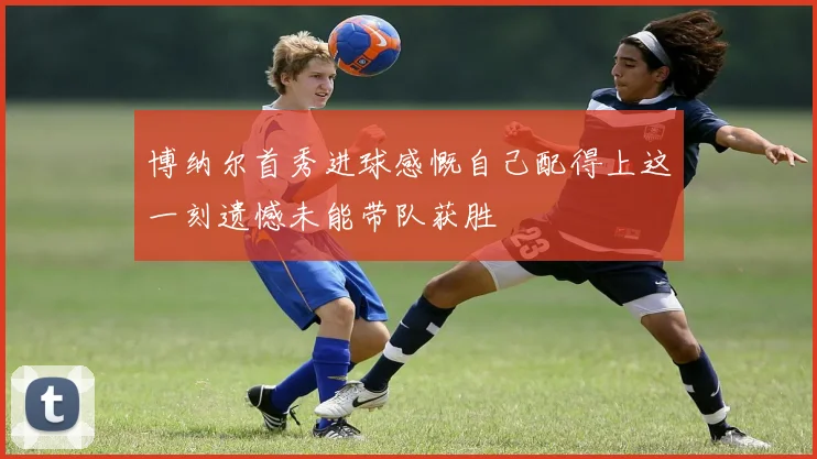 博纳尔首秀进球感慨自己配得上这一刻遗憾未能带队获胜