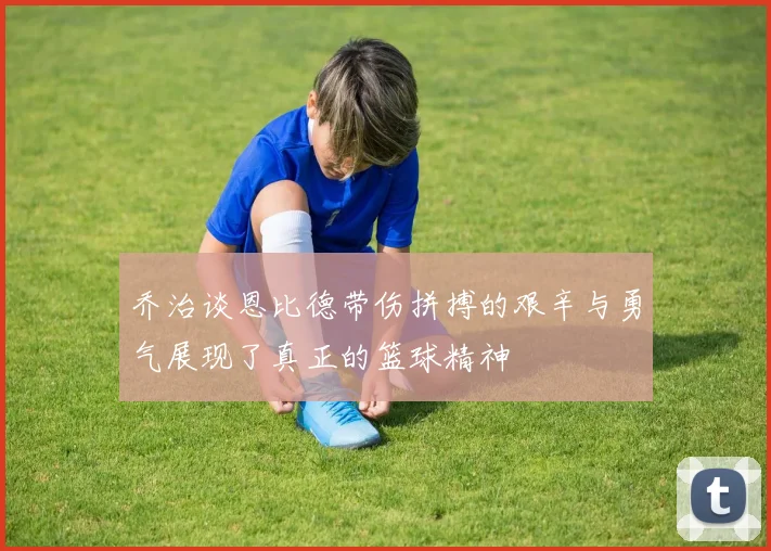 乔治谈恩比德带伤拼搏的艰辛与勇气展现了真正的篮球精神